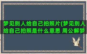 梦见别人给自己拍照片(梦见别人给自己拍照是什么意思 周公解梦)